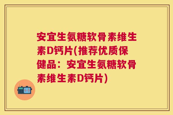 安宜生氨糖软骨素维生素D钙片(推荐优质保健品:安宜生氨糖软骨素维生素D钙片)
