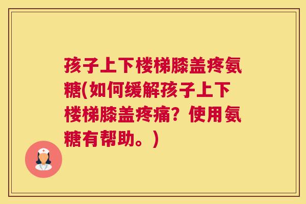 孩子上下楼梯膝盖疼氨糖(如何缓解孩子上下楼梯膝盖疼痛？使用氨糖有帮助。)