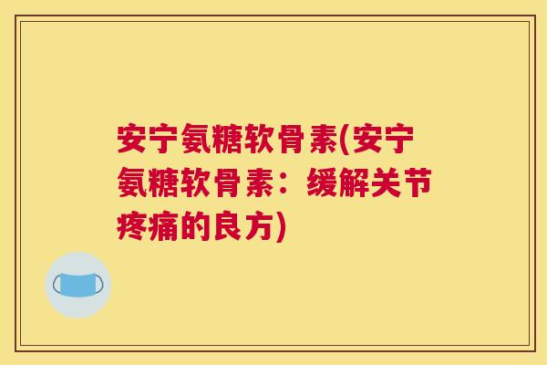 安宁氨糖软骨素(安宁氨糖软骨素:缓解关节疼痛的良方)