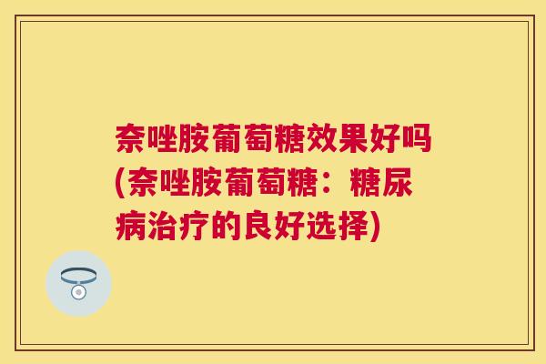 奈唑胺葡萄糖效果好吗(奈唑胺葡萄糖:的良好选择) 奈唑胺葡萄糖效果好吗(奈唑胺葡萄糖:的良好选择)