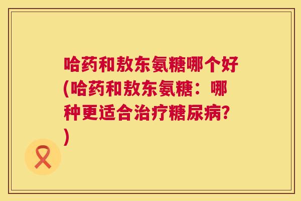 哈药和敖东氨糖哪个好(哈药和敖东氨糖:哪种更适合?) 哈药和敖东氨糖哪个好(哈药和敖东氨糖:哪种更适合?)