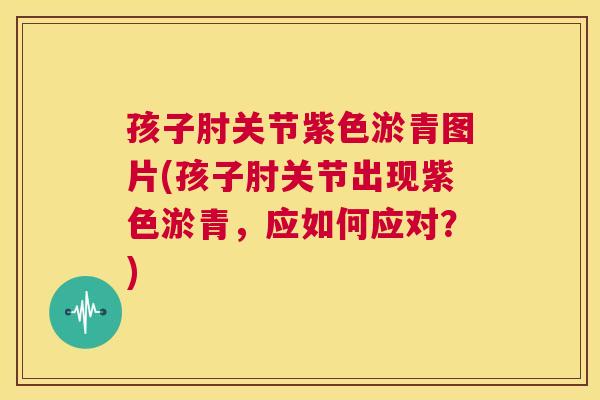 孩子肘关节紫色淤青图片(孩子肘关节出现紫色淤青,应如何应对?)