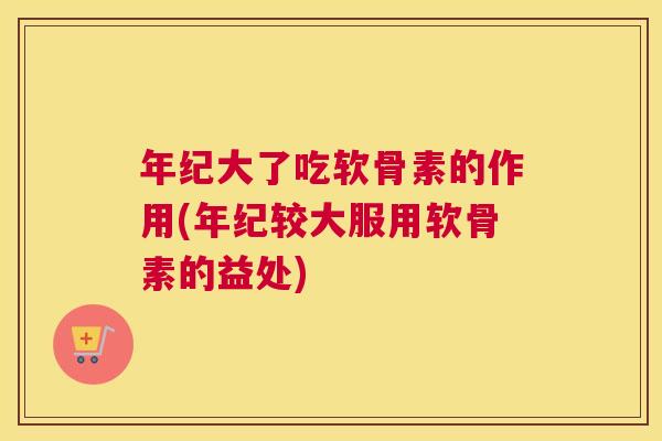 年纪大了吃软骨素的作用(年纪较大服用软骨素的益处)