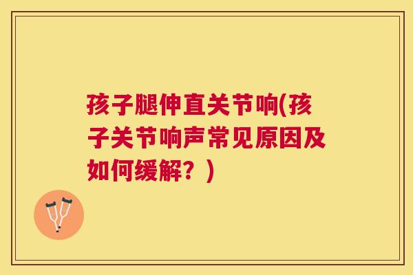 孩子腿伸直关节响(孩子关节响声常见原因及如何缓解?)
