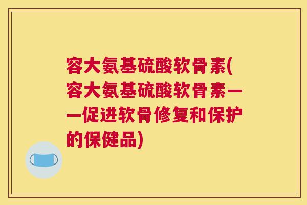 容大氨基硫酸软骨素(容大氨基硫酸软骨素——促进软骨修复和保护的保健品)