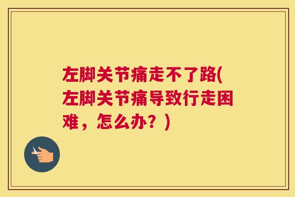 左脚关节痛走不了路(左脚关节痛导致行走困难，怎么办？)