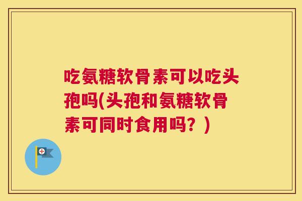 吃氨糖软骨素可以吃头孢吗(头孢和氨糖软骨素可同时食用吗?)