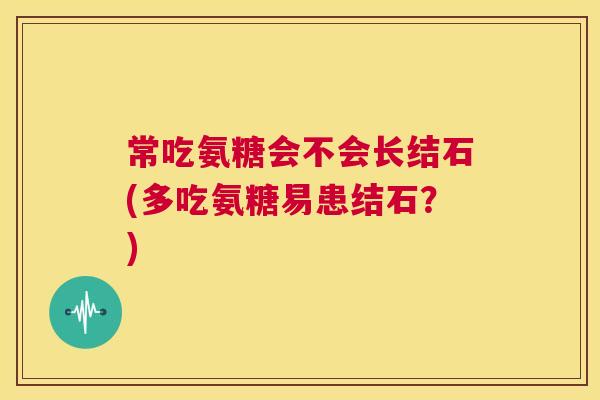 常吃氨糖会不会长结石(多吃氨糖易患结石?)
