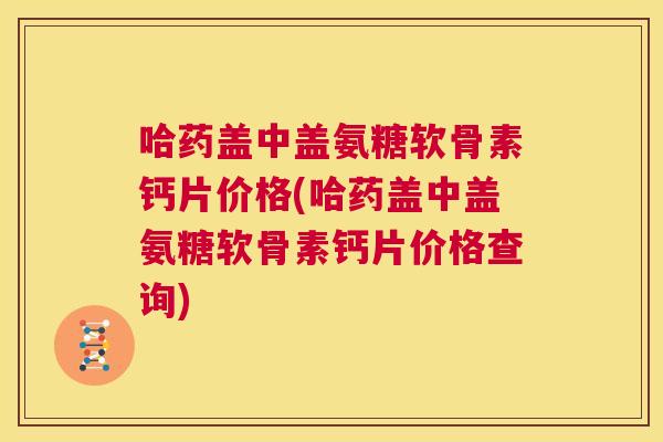哈药盖中盖氨糖软骨素钙片价格(哈药盖中盖氨糖软骨素钙片价格查询)