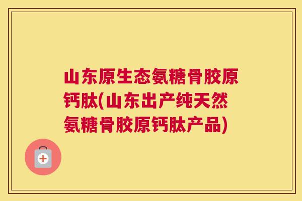山东原生态氨糖骨胶原钙肽(山东出产纯天然氨糖骨胶原钙肽产品)