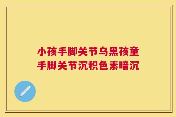 小孩手脚关节乌黑孩童手脚关节沉积色素暗沉