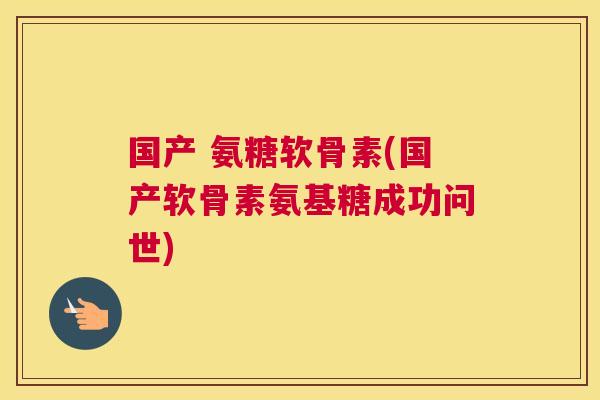 国产 氨糖软骨素(国产软骨素氨基糖成功问世)