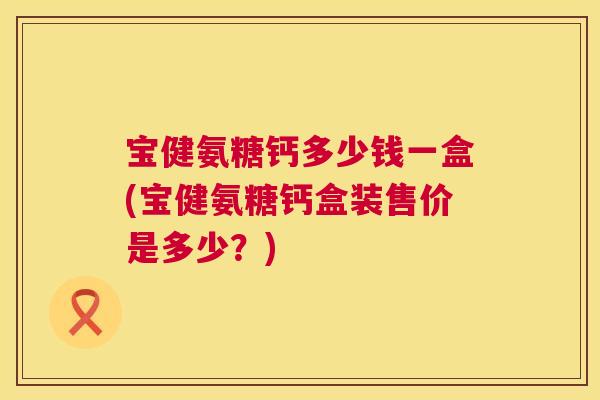 宝健氨糖钙多少钱一盒(宝健氨糖钙盒装售价是多少?)