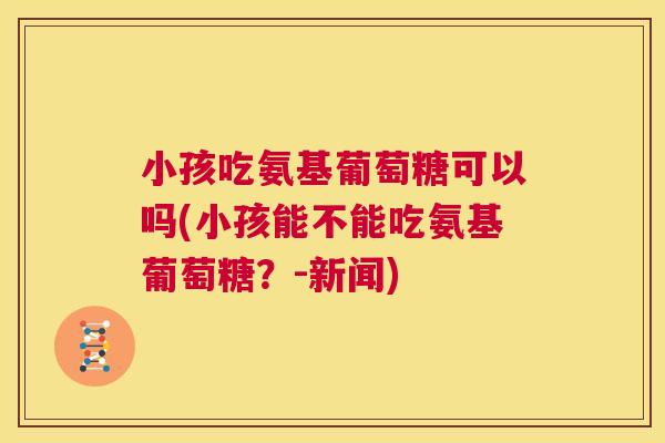 小孩吃氨基葡萄糖可以吗(小孩能不能吃氨基葡萄糖?-新闻) 小孩吃氨基葡萄糖可以吗(小孩能不能吃氨基葡萄糖?-新闻)
