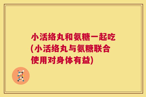 小活络丸和氨糖一起吃(小活络丸与氨糖联合使用对身体有益)