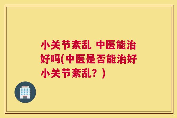 小关节紊乱 中医能好吗(中医是否能好小关节紊乱？)
