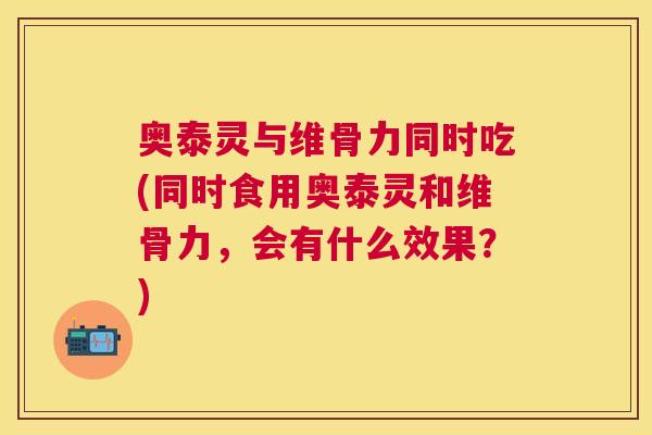 奥泰灵与维骨力同时吃(同时食用奥泰灵和维骨力,会有什么效果?)