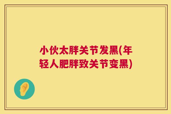 小伙太胖关节发黑(年轻人肥胖致关节变黑)