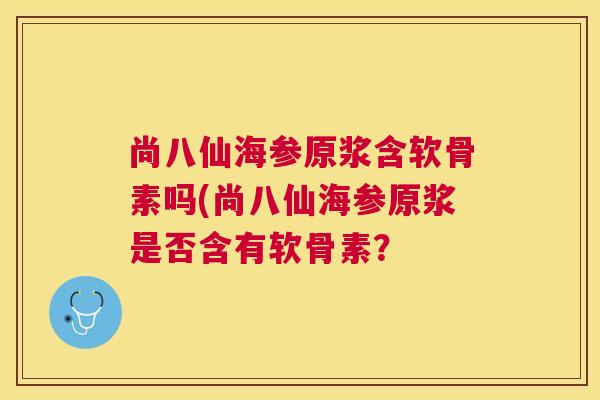 尚八仙海参原浆含软骨素吗(尚八仙海参原浆是否含有软骨素?