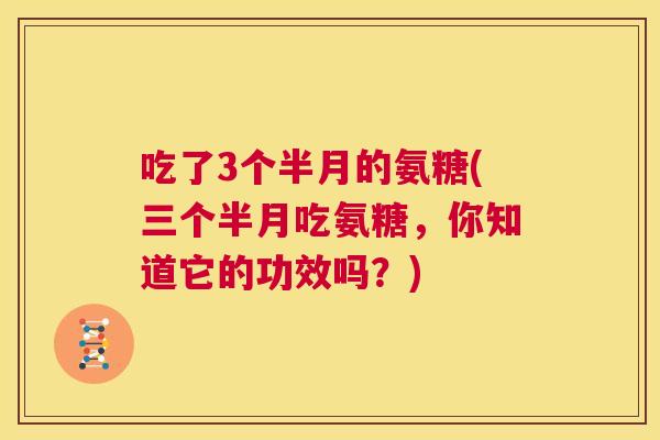 吃了3个半月的氨糖(三个半月吃氨糖，你知道它的功效吗？)