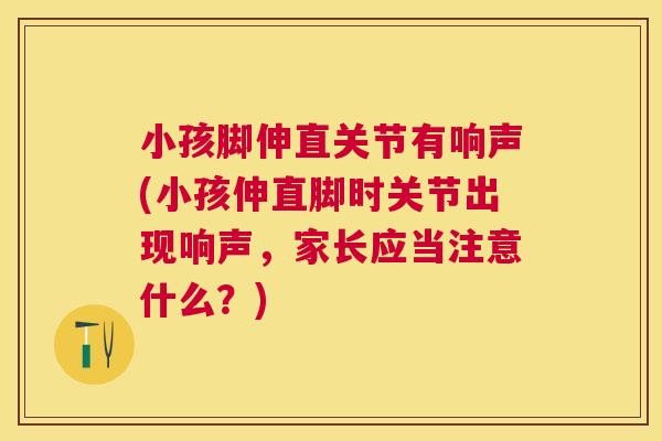 小孩脚伸直关节有响声(小孩伸直脚时关节出现响声,家长应当注意什么?)
