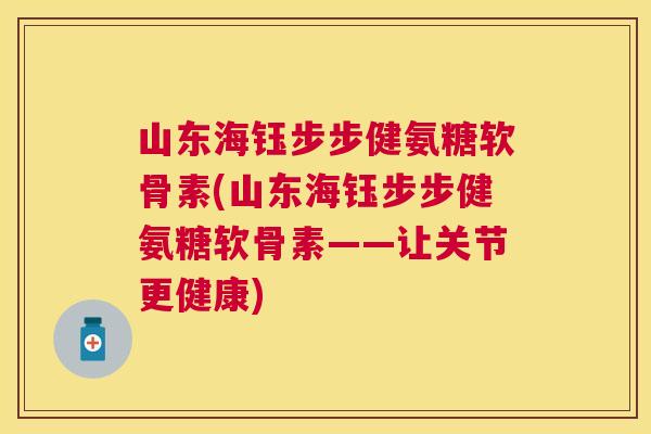 山东海钰步步健氨糖软骨素(山东海钰步步健氨糖软骨素——让关节更健康)