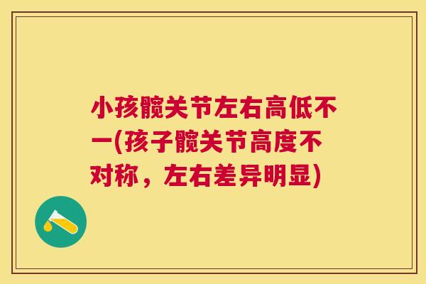 小孩髋关节左右高低不一(孩子髋关节高度不对称,左右差异明显) 小孩髋关节左右高低不一(孩子髋关节高度不对称,左右差异明显)