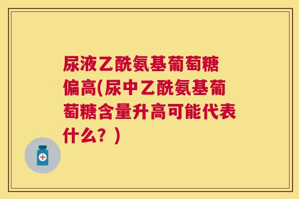 尿液乙酰氨基葡萄糖 偏高(尿中乙酰氨基葡萄糖含量升高可能代表什么?) 尿液乙酰氨基葡萄糖 偏高(尿中乙酰氨基葡萄糖含量升高可能代表什么?)
