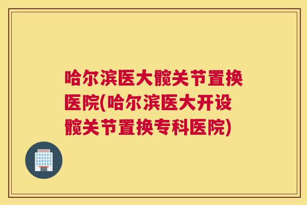 哈尔滨医大髋关节置换医院(哈尔滨医大开设髋关节置换专科医院)