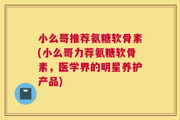 小么哥推荐氨糖软骨素(小么哥力荐氨糖软骨素，医学界的明星养护产品)