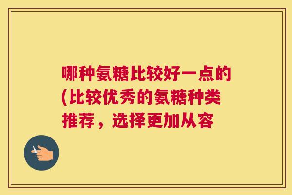 哪种氨糖比较好一点的(比较优秀的氨糖种类推荐,选择更加从容