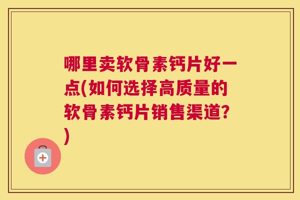 哪里卖软骨素钙片好一点(如何选择高质量的软骨素钙片销售渠道?) 哪里卖软骨素钙片好一点(如何选择高质量的软骨素钙片销售渠道?)