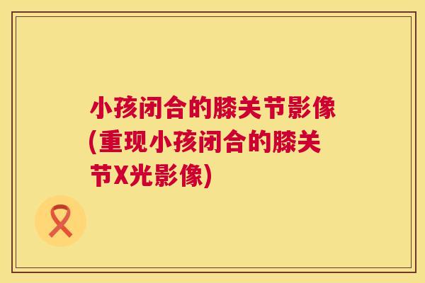 小孩闭合的膝关节影像(重现小孩闭合的膝关节X光影像)