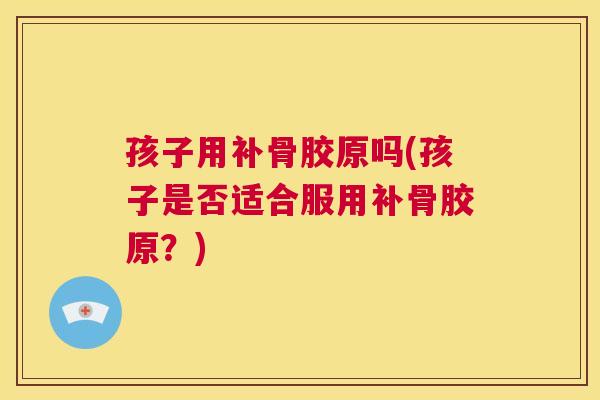 孩子用补骨胶原吗(孩子是否适合服用补骨胶原?)