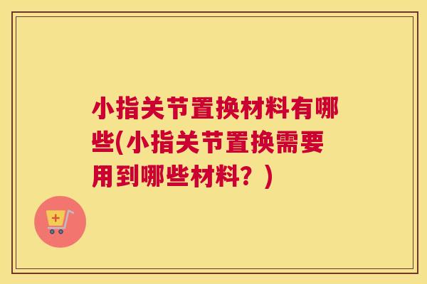 小指关节置换材料有哪些(小指关节置换需要用到哪些材料?) 小指关节置换材料有哪些(小指关节置换需要用到哪些材料?)