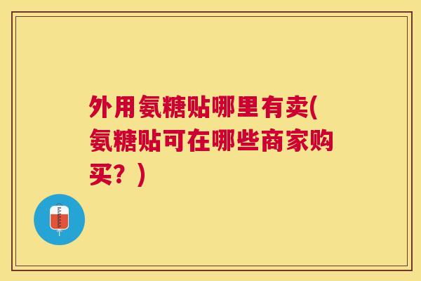 外用氨糖贴哪里有卖(氨糖贴可在哪些商家购买？)