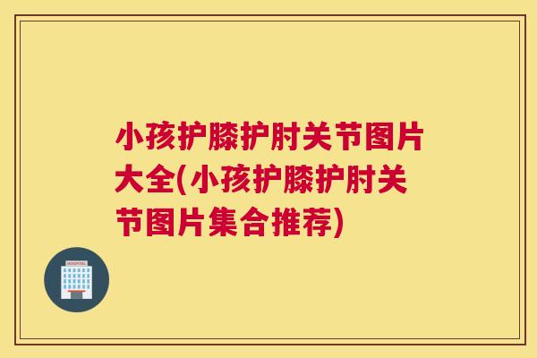 小孩护膝护肘关节图片大全(小孩护膝护肘关节图片集合推荐)