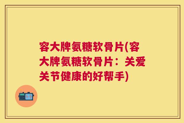 容大牌氨糖软骨片(容大牌氨糖软骨片：关爱关节健康的好帮手)