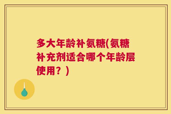 多大年龄补氨糖(氨糖补充剂适合哪个年龄层使用?)