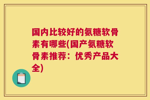 国内比较好的氨糖软骨素有哪些(国产氨糖软骨素推荐：优秀产品大全)