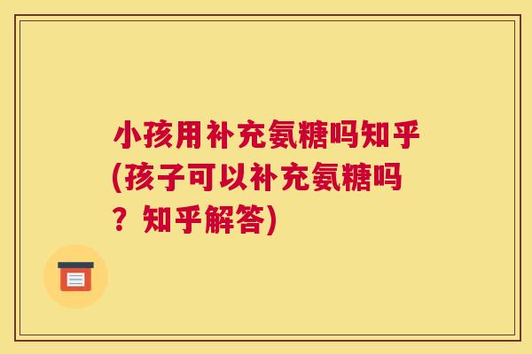 小孩用补充氨糖吗知乎(孩子可以补充氨糖吗?知乎解答) 小孩用补充氨糖吗知乎(孩子可以补充氨糖吗?知乎解答)