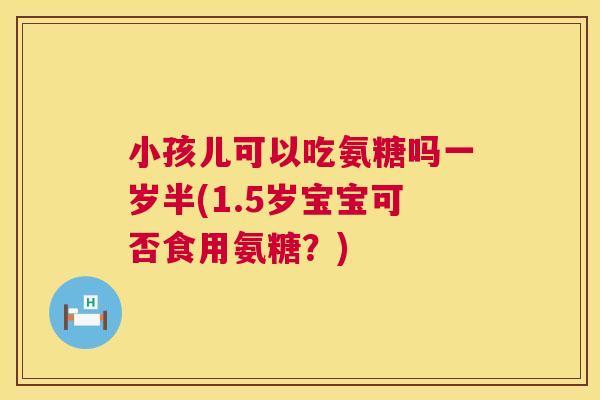 小孩儿可以吃氨糖吗一岁半(1.5岁宝宝可否食用氨糖?)