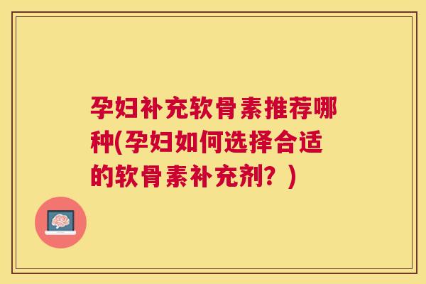 孕妇补充软骨素推荐哪种(孕妇如何选择合适的软骨素补充剂?) 孕妇补充软骨素推荐哪种(孕妇如何选择合适的软骨素补充剂?)