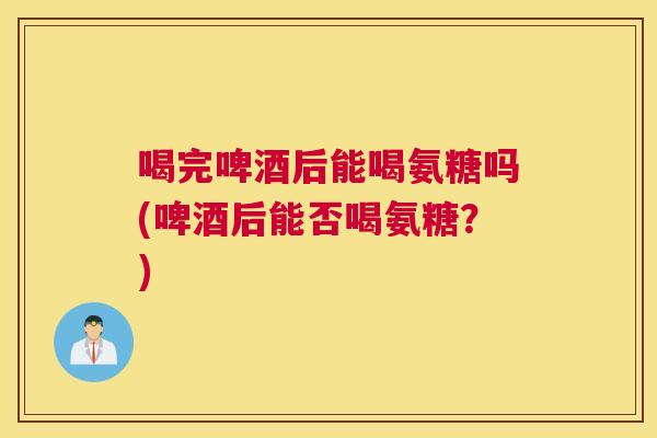 喝完啤酒后能喝氨糖吗(啤酒后能否喝氨糖?)