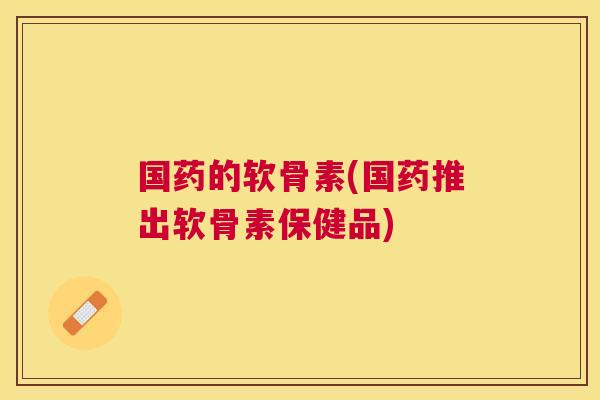 国药的软骨素(国药推出软骨素保健品)