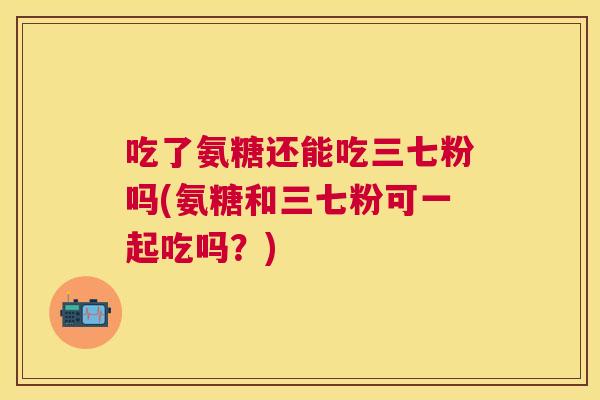 吃了氨糖还能吃三七粉吗(氨糖和三七粉可一起吃吗？)
