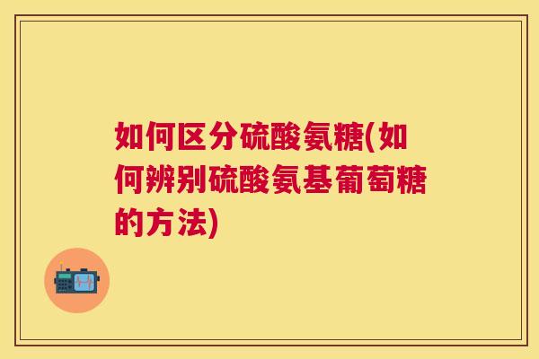如何区分硫酸氨糖(如何辨别硫酸氨基葡萄糖的方法)