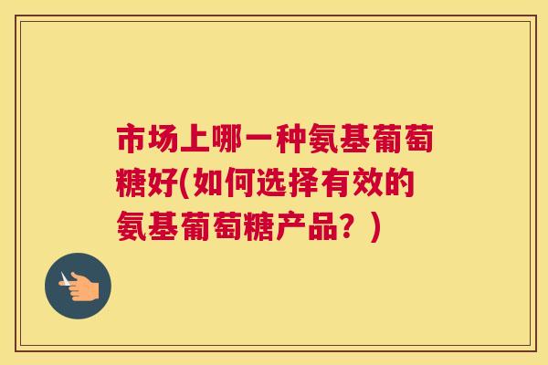 市场上哪一种氨基葡萄糖好(如何选择有效的氨基葡萄糖产品?)