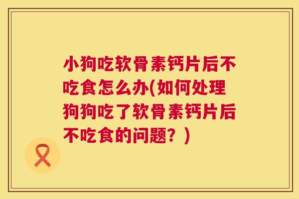 小狗吃软骨素钙片后不吃食怎么办(如何处理狗狗吃了软骨素钙片后不吃食的问题?)