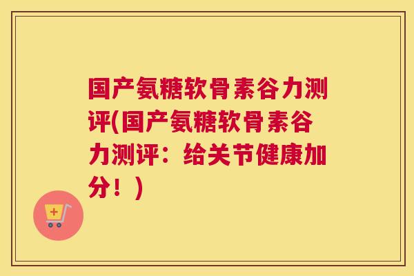国产氨糖软骨素谷力测评(国产氨糖软骨素谷力测评:给关节健康加分!)